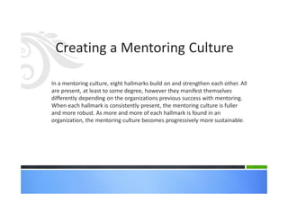 Creating a Mentoring Culture
In a mentoring culture, eight hallmarks build on and strengthen each other. All
are present, at least to some degree, however they manifest themselves
differently depending on the organizations previous success with mentoring.
When each hallmark is consistently present, the mentoring culture is fuller
and more robust. As more and more of each hallmark is found in an
organization, the mentoring culture becomes progressively more sustainable.
 