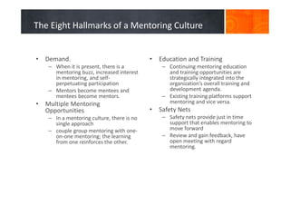 The Eight Hallmarks of a Mentoring Culture
• Demand.
– When it is present, there is a
mentoring buzz, increased interest
in mentoring, and self-
perpetuating participation
– Mentors become mentees and
mentees become mentors.
• Multiple Mentoring
Opportunities
– In a mentoring culture, there is no
single approach
– couple group mentoring with one-
on-one mentoring; the learning
from one reinforces the other.
• Education and Training
– Continuing mentoring education
and training opportunities are
strategically integrated into the
organization’s overall training and
development agenda.
– Existing training platforms support
mentoring and vice versa.
• Safety Nets
– Safety nets provide just in time
support that enables mentoring to
move forward
– Review and gain feedback, have
open meeting with regard
mentoring.
 