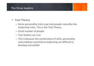The three leaders
• Trait Theory
– Some personality traits may lead people naturally into
leadership roles. This is the Trait Theory.
– Small number of people
– True leaders are rare
– This is because the combination of skills, personality
and ambition essential to leadership are difficult to
develop and exhibit
 