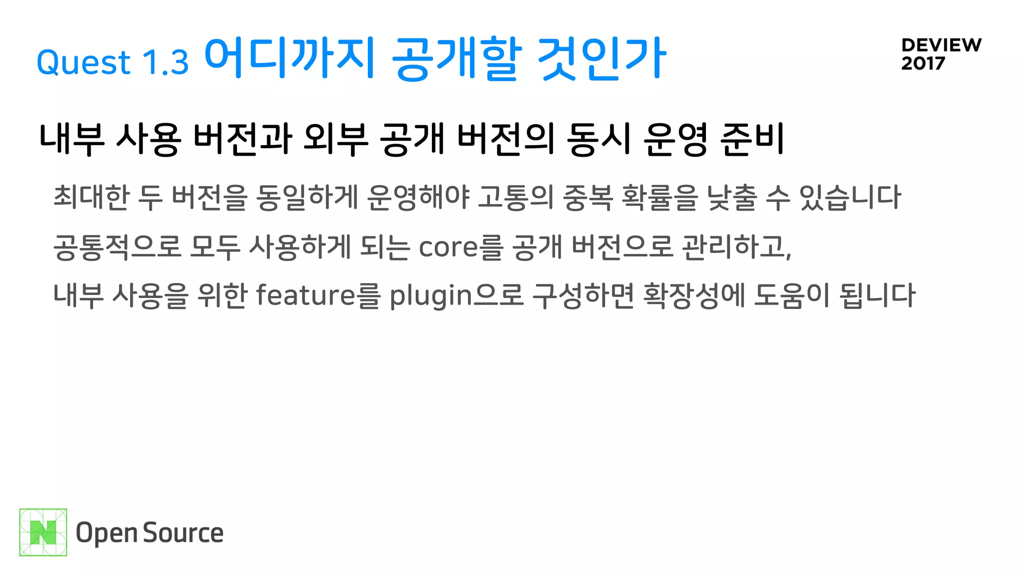 Quest 1.3 어디까지 공개할 것인가
내부 사용 버전과 외부 공개 버전의 동시 운영 준비
최대한 두 버전을 동일하게 운영해야 고통의 중복 확률을 낮출 수 있습니다 
공통적으로 모두 사용하게 되는 core를 공개 버전으로 관리하고,  
내부 사용을 위한 feature를 plugin으로 구성하면 확장성에 도움이 됩니다
 