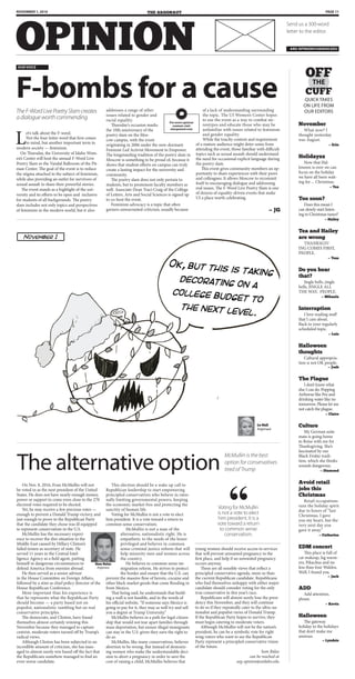 PAGE 11November 1, 2016
Send us a 300-word
letter to the editor.
arg-opinion@uidaho.edu
Let’s talk about the F-word.
Not the four-letter word that first comes
to mind, but another important term in
modern society — feminism.
On Thursday, the University of Idaho Wom-
en’s Center will host the annual F-Word Live
Poetry Slam in the Vandal Ballroom of the Pit-
man Center. The goal of the event is to reduce
the stigma attached to the subject of feminism,
while also providing an outlet for survivors of
sexual assault to share their powerful stories.
The event stands as a highlight of the uni-
versity and its efforts to be open and inclusive
for students of all backgrounds. The poetry
slam includes not only topics and perspectives
of feminism in the modern world, but it also
addresses a range of other
issues related to gender and
racial equality.
Thursday’s occasion marks
the 10th anniversary of the
poetry slam on the Mos-
cow campus, with the event
originating in 2006 under the now-dormant
Feminist Led Activist Movement to Empower.
The longstanding tradition of the poetry slam in
Moscow is something to be proud of, because it
shows that student efforts on campus can truly
create a lasting impact for the university and
community.
The poetry slam does not only pertain to
students, but to prominent faculty members as
well. Associate Dean Traci Craig of the College
of Letters, Arts and Social Sciences is signed up
to co-host the event.
Feminism advocacy is a topic that often
garners unwarranted criticism, usually because
of a lack of understanding surrounding
the topic. The UI Women’s Center hopes
to use the event as a way to combat ste-
reotypes and educate those who may be
unfamiliar with issues related to feminism
and gender equality.
While the touchy content and requirement
of a mature audience might deter some from
attending the event, those familiar with difficult
topics such as sexual assault should understand
the need for occasional explicit language during
the poetry slam.
This event gives community members an op-
portunity to share experiences with their peers
and colleagues. It allows Moscow to recommit
itself to encouraging dialogue and addressing
real issues. The F-Word Live Poetry Slam is one
of dozens of equality-driven events that make
UI a place worth celebrating.
— JG
TheF-WordLivePoetrySlamcreates
adialogueworthcommending
For more opinion
content, visit
uiargonaut.com
F-bombs for a cause
our voice
November
What now? I
thought yesterday
was August.
— Erin
Holidayzz
Now that Hal-
loween is over we can
focus on the holiday
we have all been wait-
ing for ... Christmas.
— Tea
Too soon?
Does this mean I
can slowly start listen-
ing to Christmas tunes?
— Hailey
Tea and Hailey
are wrong
THANKSGIV-
ING COMES FIRST,
PEOPLE.
— Tess
Do you hear
that?
Jingle bells, jingle
bells, JINGLE ALL
THE WAY, PEOPLE.
— Mihaela
Interruption
I love reading stuff
that I care about.
Back to your regularly
scheduled topic.
— Luis
Halloween
thoughts
Cultural appropria-
tion is not OK people.
— Josh
The Plague
I don’t know what
else I can do. Popping
Airborne like Pez and
drinking water like no
tomorrow. Please let me
not catch the plague.
— Claire
Culture
My German suite
mate is going home
to Boise with me for
Thanksgiving. She’s
fascinated by our
Black Friday tradi-
tion, which she thinks
sounds dangerous.
— Diamond
Avoid retail
jobs this
Christmas
Retail occupations
ruin the holiday spirit
due to hours of “last
Christmas, I gave
you my heart, but the
very next day you
gave it away.”
— Catherine
EDM concert
This place is full of
cat makeup, leg warm-
ers, Pikachus and no
less than four Waldos.
Well, I found you.
— Jack
ADD
Add attention,
please.
— Kevin
Halloween
The gateway
holiday to the holidays
that don’t make me
anxious.
— Lyndsie
THE
Quick takes
on life From
our editors
November 1
Ok, but this is taking
decorating on a
college budget to
the next level.
On Nov. 8, 2016, Evan McMullin will not
be voted in as the next president of the United
States. He does not have nearly enough money,
power or support to come even close to the 270
electoral votes required to be elected.
Yet, he may receive a few precious votes —
enough to prevent a Donald Trump victory, and
just enough to prove to the Republican Party
that the candidate they chose was ill equipped
to represent conservatism in the U.S.
McMullin has the necessary experi-
ence to recover the dire situation in the
Middle East caused by Hillary Clinton’s
failed tenure as secretary of state. He
served 11 years in the Central Intel-
ligence Agency as a field agent, putting
himself in dangerous circumstances to
defend America from enemies abroad.
He then served as a senior advisor
in the House Committee on Foreign Affairs,
followed by a stint as chief policy director of the
House Republican Conference.
More important than his experience is
that he represents what the Republican Party
should become — a party based not on
populist, nationalistic rambling but on real
conservative principles.
The democrats, and Clinton, have found
themselves almost certainly winning this
November because they managed to capture
centrist, moderate voters turned off by Trump’s
radical views.
Although Clinton has been subjected to an
incredible amount of criticism, she has man-
aged to almost surely win based off the fact that
the Republicans somehow managed to find an
even worse candidate.
This election should be a wake up call to
Republican leadership to start empowering
principled conservatives who believe in ratio-
nally limiting governmental powers, keeping
the economic market free and protecting the
sanctity of human life.
Voting for McMullin is not a vote to elect
him president. It is a vote toward a return to
common sense conservatism.
McMullin is not a man of the
alternative, nationalistic right. He is
empathetic to the needs of the lesser
privileged and believes in common
sense criminal justice reform that will
help minority men and women across
the country.
He believes in common sense im-
migration reform. He strives to protect
the border and ensure that the U.S. can
prevent the massive flow of heroin, cocaine and
other black market goods that come flooding in
from Mexico.
That being said, he understands that build-
ing a wall is not feasible, and in the words of
his official website, “If someone says Mexico is
going to pay for it, they may as well try and sell
you a degree at Trump University.”
McMullin believes in a path for legal citizen-
ship that would not tear apart families through
mass deportation, but ensure illegal immigrants
can stay in the U.S. given they earn the right to
do so.
McMullin, like many conservatives, believes
abortion to be wrong. But instead of demoniz-
ing women who make the understandable deci-
sion to abort a pregnancy in order to save the
cost of raising a child, McMullin believes that
young women should receive access to services
that will prevent unwanted pregnancy in the
first place, and help if an unwanted pregnancy
occurs anyway.
These are all sensible views that reflect a
principled conservative agenda, more so than
the current Republican candidate. Republicans
who find themselves unhappy with either major
candidate should consider voting for the only
true conservative in this year’s race.
Republicans will almost surely lose the presi-
dency this November, and they will continue
to do so if they repeatedly cater to the ultra-na-
tionalist and populist views of Donald Trump.
If the Republican Party hopes to survive, they
must begin catering to moderate voters.
Although McMullin will not be the nation’s
president, he can be a symbolic vote for right
wing voters who want to see the Republican
Party represent a principled conservative vision
of the future.
Sam Balas
can be reached at
arg-opinion@uidaho.edu
The alternative option
McMullin is the best
option for conservatives
tired of Trump
Sam Balas
Argonaut
Le Hall º
Argonaut
Voting for McMullin
is not a vote to elect
him president. It is a
vote toward a return
to common sense
conservatism.
 