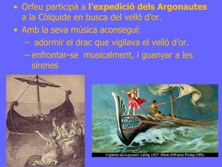 Orfeu participà a  l’expedició dels Argonautes  a la Còlquide en busca del velló d’or. Amb la seva música aconseguí: adormir el drac que vigilava el velló d’or. enfrontar-se  musicalment, i guanyar a les sirenes 