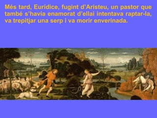 Més tard, Eurídice, fugint d’Aristeu, un pastor que també s’havia enamorat d’ellai intentava raptar-la, va trepitjar una serp i va morir enverinada. 