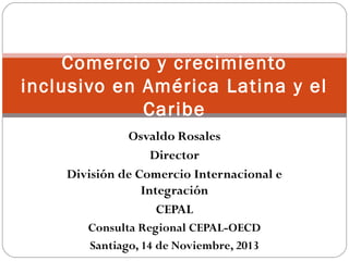 Comercio y crecimiento 
inclusivo en América Latina y el 
Caribe 
Osvaldo Rosales 
Director 
División de Comercio Internacional e 
Integración 
CEPAL 
Consulta Regional CEPAL-OECD 
Santiago, 14 de Noviembre, 2013 
 