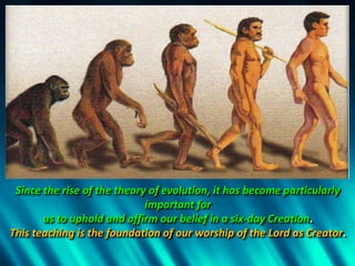 Since the rise of the theory of evolution, it has become particularly
important for
us to uphold and affirm our belief in a six-day Creation.
This teaching is the foundation of our worship of the Lord as Creator.
 
