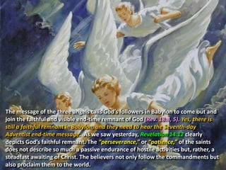 The message of the three angels calls God’s followers in Babylon to come out and
join the faithful and visible end-time remnant of God (Rev. 18:4, 5). Yes, there is
still a faithful remnant in Babylon, and they need to hear the Seventh-day
Adventist end-time message. As we saw yesterday, Revelation 14:12 clearly
depicts God’s faithful remnant. The “perseverance,” or “patience,” of the saints
does not describe so much a passive endurance of hostile activities but, rather, a
steadfast awaiting of Christ. The believers not only follow the commandments but
also proclaim them to the world.
 