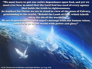“We must learn to put our entire dependence upon God, and yet we
must ever bear in mind that the Lord God has need of every agency
that holds the truth in righteousness.
As workers for Christ we are to stand in view of the cross of Calvary,
proclaiming to the world, “Behold the Lamb of God, which taketh
away the sin of the world.”
We are to proclaim the third angel’s message with our human voices,
and it is to go to the world with power and glory”
E.G.W. (Testimonies to Ministers and Gospel Workers, cp. 9, pg. 214)
 