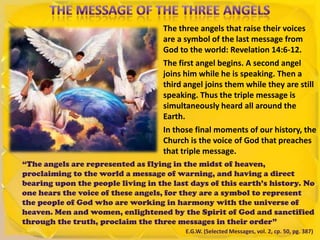 The three angels that raise their voices
are a symbol of the last message from
God to the world: Revelation 14:6-12.
The first angel begins. A second angel
joins him while he is speaking. Then a
third angel joins them while they are still
speaking. Thus the triple message is
simultaneously heard all around the
Earth.
In those final moments of our history, the
Church is the voice of God that preaches
that triple message.
“The angels are represented as flying in the midst of heaven,
proclaiming to the world a message of warning, and having a direct
bearing upon the people living in the last days of this earth’s history. No
one hears the voice of these angels, for they are a symbol to represent
the people of God who are working in harmony with the universe of
heaven. Men and women, enlightened by the Spirit of God and sanctified
through the truth, proclaim the three messages in their order”
E.G.W. (Selected Messages, vol. 2, cp. 50, pg. 387)
 
