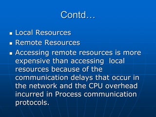 Contd…
 Local Resources
 Remote Resources
 Accessing remote resources is more
expensive than accessing local
resources because of the
communication delays that occur in
the network and the CPU overhead
incurred in Process communication
protocols.
 