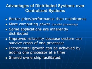 Advantages of Distributed Systems over
Centralized Systems
 Better price/performance than mainframes
 More computing power (parallel processing)
 Some applications are inherently
distributed
 Improved reliability because system can
survive crash of one processor
 Incremental growth can be achieved by
adding one processor at a time
 Shared ownership facilitated.
 