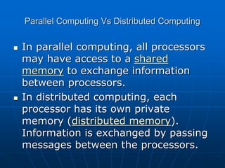 Parallel Computing Vs Distributed Computing
 In parallel computing, all processors
may have access to a shared
memory to exchange information
between processors.
 In distributed computing, each
processor has its own private
memory (distributed memory).
Information is exchanged by passing
messages between the processors.
 