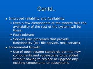 Contd..
 Improved reliability and Availability
• Even a few components of the system fails the
availability of the rest of the system will be
there.
• Fault tolerant
• Services are processes that provide
functionality (ex: file service, mail service)
 Incremental Growth
• Use of open system standards permits new
components and subsystems to be added
without having to replace or upgrade any
existing components or subsystems
 