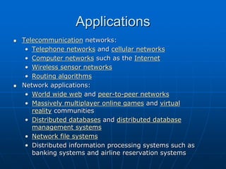 Applications
 Telecommunication networks:
• Telephone networks and cellular networks
• Computer networks such as the Internet
• Wireless sensor networks
• Routing algorithms
 Network applications:
• World wide web and peer-to-peer networks
• Massively multiplayer online games and virtual
reality communities
• Distributed databases and distributed database
management systems
• Network file systems
• Distributed information processing systems such as
banking systems and airline reservation systems
 