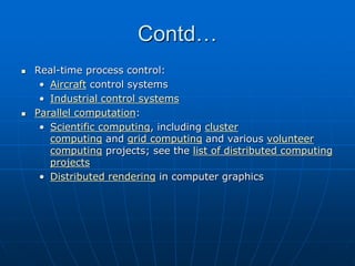 Contd…
 Real-time process control:
• Aircraft control systems
• Industrial control systems
 Parallel computation:
• Scientific computing, including cluster
computing and grid computing and various volunteer
computing projects; see the list of distributed computing
projects
• Distributed rendering in computer graphics
 