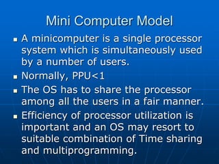 Mini Computer Model
 A minicomputer is a single processor
system which is simultaneously used
by a number of users.
 Normally, PPU<1
 The OS has to share the processor
among all the users in a fair manner.
 Efficiency of processor utilization is
important and an OS may resort to
suitable combination of Time sharing
and multiprogramming.
 