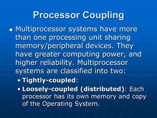 Processor Coupling
 Multiprocessor systems have more
than one processing unit sharing
memory/peripheral devices. They
have greater computing power, and
higher reliability. Multiprocessor
systems are classified into two:
• Tightly-coupled:
• Loosely-coupled (distributed): Each
processor has its own memory and copy
of the Operating System.
 