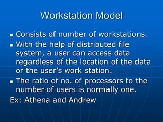 Workstation Model
 Consists of number of workstations.
 With the help of distributed file
system, a user can access data
regardless of the location of the data
or the user’s work station.
 The ratio of no. of processors to the
number of users is normally one.
Ex: Athena and Andrew
 