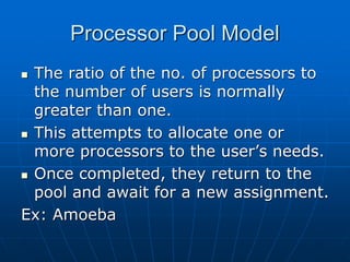 Processor Pool Model
 The ratio of the no. of processors to
the number of users is normally
greater than one.
 This attempts to allocate one or
more processors to the user’s needs.
 Once completed, they return to the
pool and await for a new assignment.
Ex: Amoeba
 