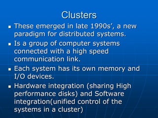 Clusters
 These emerged in late 1990s’, a new
paradigm for distributed systems.
 Is a group of computer systems
connected with a high speed
communication link.
 Each system has its own memory and
I/O devices.
 Hardware integration (sharing High
performance disks) and Software
integration(unified control of the
systems in a cluster)
 