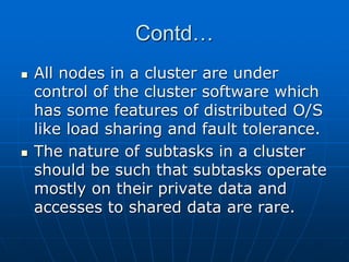 Contd…
 All nodes in a cluster are under
control of the cluster software which
has some features of distributed O/S
like load sharing and fault tolerance.
 The nature of subtasks in a cluster
should be such that subtasks operate
mostly on their private data and
accesses to shared data are rare.
 