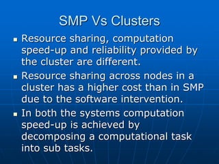 SMP Vs Clusters
 Resource sharing, computation
speed-up and reliability provided by
the cluster are different.
 Resource sharing across nodes in a
cluster has a higher cost than in SMP
due to the software intervention.
 In both the systems computation
speed-up is achieved by
decomposing a computational task
into sub tasks.
 