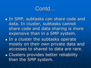 Contd…
 In SMP, subtasks can share code and
data. In cluster, subtasks cannot
share code and data sharing is more
expensive than in a SMP system.
 In a cluster the subtasks operate
mostly on their own private data and
accesses to shared to data are rare.
 Clusters provides better reliability
than the SMP system.
 