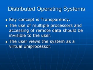 Distributed Operating Systems
 Key concept is Transparency.
 The use of multiple processors and
accessing of remote data should be
invisible to the user.
 The user views the system as a
virtual uniprocessor.
 