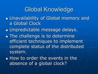 Global Knowledge
 Unavailability of Global memory and
a Global Clock
 Unpredictable message delays.
 The challenge is to determine
efficient techniques to implement
complete status of the distributed
system.
 How to order the events in the
absence of a global clock?
 