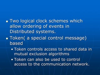  Two logical clock schemes which
allow ordering of events in
Distributed systems.
 Token( a special control message)
based
• Token controls access to shared data in
mutual exclusion algorithms
• Token can also be used to control
access to the communication network.
 