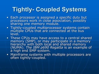 Tightly- Coupled Systems
 Each processor is assigned a specific duty but
processors work in close association, possibly
sharing one memory module.
 Tightly-coupled multiprocessor systems contain
multiple CPUs that are connected at the bus
level.
 These CPUs may have access to a central shared
memory (SMP), or may participate in a memory
hierarchy with both local and shared memory
(NUMA). The IBM p690 Regatta is an example of
a high end SMP system.
 Mainframe systems with multiple processors are
often tightly-coupled.
 