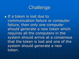Challenge
 If a token is lost due to
communication failure or computer
failure, then only one computer
should generate a new token which
requires all the computers in the
system should arrive at a consensus
that the token is lost and one of the
system should generate a new
token.
 