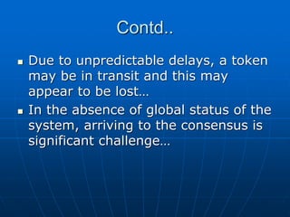 Contd..
 Due to unpredictable delays, a token
may be in transit and this may
appear to be lost…
 In the absence of global status of the
system, arriving to the consensus is
significant challenge…
 