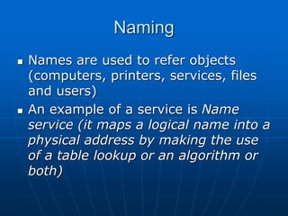 Naming
 Names are used to refer objects
(computers, printers, services, files
and users)
 An example of a service is Name
service (it maps a logical name into a
physical address by making the use
of a table lookup or an algorithm or
both)
 