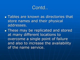 Contd..
 Tables are known as directories that
store names and their physical
addresses.
 These may be replicated and stored
at many different locations to
overcome a single point of failure
and also to increase the availability
of the name service.
 