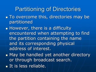 Partitioning of Directories
 To overcome this, directories may be
partitioned
 However, there is a difficulty
encountered when attempting to find
the partition containing the name
and its corresponding physical
address of interest.
 May be handled yet another directory
or through broadcast search.
 It is less reliable.
 