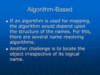 Algorithm-Based
 If an algorithm is used for mapping,
the algorithm would depend upon
the structure of the names. For this,
there are several name resolving
algorithms.
 Another challenge is to locate the
object irrespective of its logical
name.
 