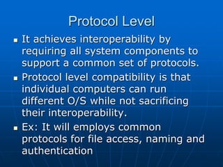 Protocol Level
 It achieves interoperability by
requiring all system components to
support a common set of protocols.
 Protocol level compatibility is that
individual computers can run
different O/S while not sacrificing
their interoperability.
 Ex: It will employs common
protocols for file access, naming and
authentication
 