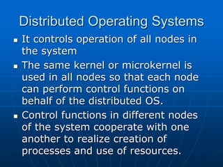 Distributed Operating Systems
 It controls operation of all nodes in
the system
 The same kernel or microkernel is
used in all nodes so that each node
can perform control functions on
behalf of the distributed OS.
 Control functions in different nodes
of the system cooperate with one
another to realize creation of
processes and use of resources.
 