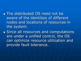  The distributed OS need not be
aware of the identities of different
nodes and locations of resources in
the system.
 Since all resources and computations
are under a unified control, the OS
can optimize resource utilization and
provide fault tolerance.
 