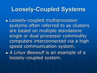 Loosely-Coupled Systems
 Loosely-coupled multiprocessor
systems often referred to as clusters
are based on multiple standalone
single or dual processor commodity
computers interconnected via a high
speed communication system.
 A Linux Beowulf is an example of a
loosely-coupled system.
 
