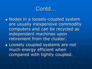 Contd…
 Nodes in a loosely-coupled system
are usually inexpensive commodity
computers and can be recycled as
independent machines upon
retirement from the cluster.
 Loosely coupled systems are not
much energy efficient when
compared with tightly coupled.
 