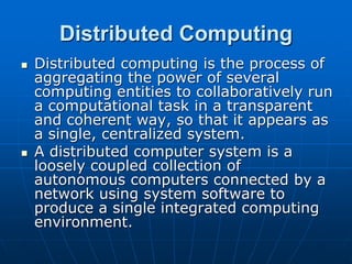 Distributed Computing
 Distributed computing is the process of
aggregating the power of several
computing entities to collaboratively run
a computational task in a transparent
and coherent way, so that it appears as
a single, centralized system.
 A distributed computer system is a
loosely coupled collection of
autonomous computers connected by a
network using system software to
produce a single integrated computing
environment.
 