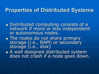 Properties of Distributed Systems
 Distributed computing consists of a
network if more or less independent
or autonomous nodes.
 The nodes do not share primary
storage (i.e., RAM) or secondary
storage (i.e., disk)
 A well designed distributed system
does not crash if a node goes down.
 