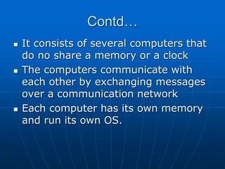 Contd…
 It consists of several computers that
do no share a memory or a clock
 The computers communicate with
each other by exchanging messages
over a communication network
 Each computer has its own memory
and run its own OS.
 