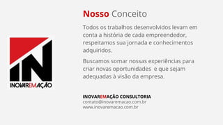 Nosso Conceito
Todos os trabalhos desenvolvidos levam em
conta a história de cada empreendedor,
respeitamos sua jornada e conhecimentos
adquiridos.
Buscamos somar nossas experiências para
criar novas oportunidades e que sejam
adequadas à visão da empresa.
INOVAREMAÇÃO CONSULTORIA
contato@inovaremacao.com.br
www.inovaremacao.com.br
 