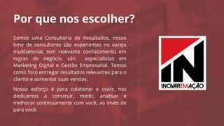 Por que nos escolher?
Somos uma Consultoria de Resultados, nosso
time de consultores são experientes no varejo
multisetorial, tem relevante conhecimento em
regras de negócio, são especialistas em
Marketing Digital e Gestão Empresarial. Temos
como foco entregar resultados relevantes para o
cliente e aumentar suas vendas.
Nosso esforço é para colaborar e ouvir, nos
dedicamos a construir, medir, analisar e
melhorar continuamente com você, ao invés de
para você.
Logo da
Agência
 