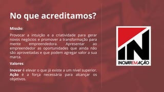 No que acreditamos?
Missão:
Provocar a intuição e a criatividade para gerar
novos negócios e promover a transformação para
mente empreendedora. Apresentar ao
empreendedor as oportunidades que ainda não
são aproveitadas e que podem agregar valor a sua
marca.
Valores:
Inovar é elevar o que já existe a um nível superior.
Ação é a força necessária para alcançar os
objetivos.
Logo da
Agência
 