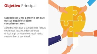 Objetivo Principal
Estabelecer uma parceria em que
nossos negócios sejam
complementares.
Acreditamos que a junção das forças
e talentos levam à descobertas
únicas e promovem o crescimento
sustentável e escalável.
 