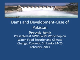 Dams and Development-Case of
          Pakistan
        Pervaiz Amir
 Presented at GWP-IWMI Workshop on
   Water, Food Security and Climate
   Change, Colombo Sri Lanka 24-25
            February, 2011
 