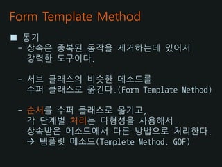 Form Template Method
■ 동기
 - 상속은 중복된 동작을 제거하는데 있어서
   강력한 도구이다.

 - 서브 클래스의 비슷한 메소드를
   수퍼 클래스로 옮긴다.(Form Template Method)

 - 순서를 수퍼 클래스로 옮기고,
   각 단계별 처리는 다형성을 사용해서
   상속받은 메소드에서 다른 방법으로 처리한다.
    템플릿 메소드(Templete Method. GOF)
 